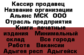 Кассир-продавец › Название организации ­ Альянс-МСК, ООО › Отрасль предприятия ­ Книги, печатные издания › Минимальный оклад ­ 1 - Все города Работа » Вакансии   . Адыгея респ.,Адыгейск г.